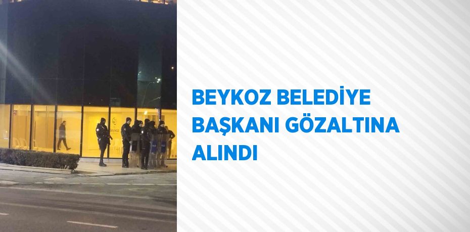 BEYKOZ BELEDİYE BAŞKANI GÖZALTINA ALINDI