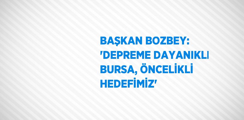 BAŞKAN BOZBEY: 'DEPREME DAYANIKLI BURSA, ÖNCELİKLİ HEDEFİMİZ'