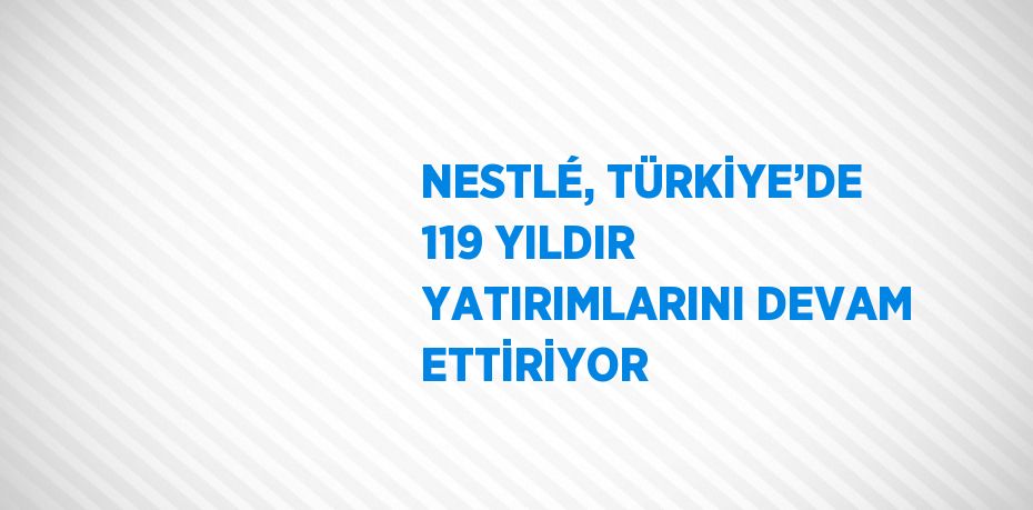 NESTLÉ, TÜRKİYE’DE 119 YILDIR YATIRIMLARINI DEVAM ETTİRİYOR