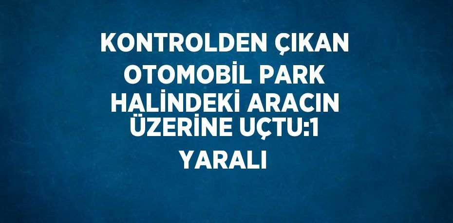 KONTROLDEN ÇIKAN OTOMOBİL PARK HALİNDEKİ ARACIN ÜZERİNE UÇTU:1 YARALI