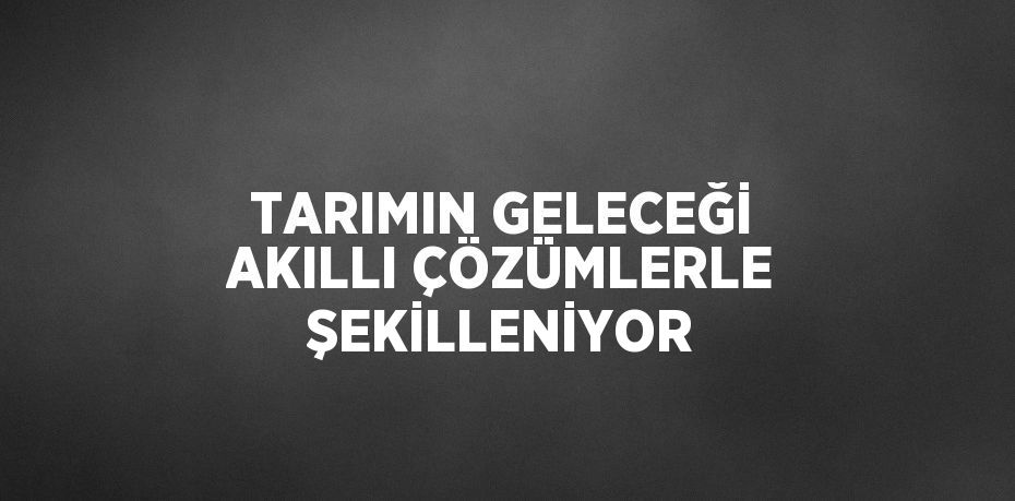 TARIMIN GELECEĞİ AKILLI ÇÖZÜMLERLE ŞEKİLLENİYOR