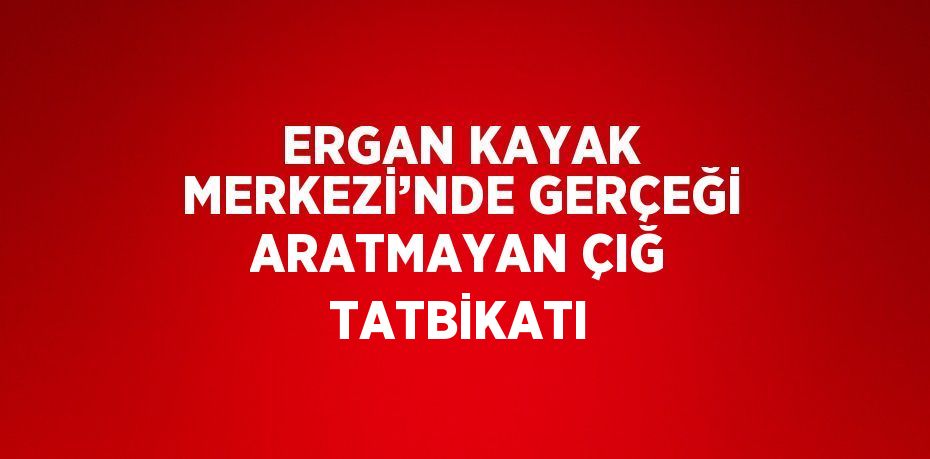 ERGAN KAYAK MERKEZİ’NDE GERÇEĞİ ARATMAYAN ÇIĞ TATBİKATI