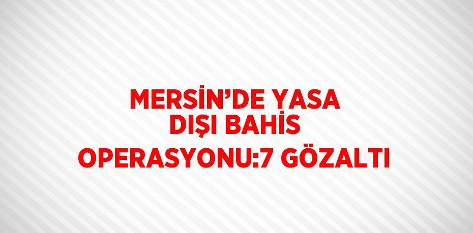 MERSİN’DE YASA DIŞI BAHİS OPERASYONU:7 GÖZALTI