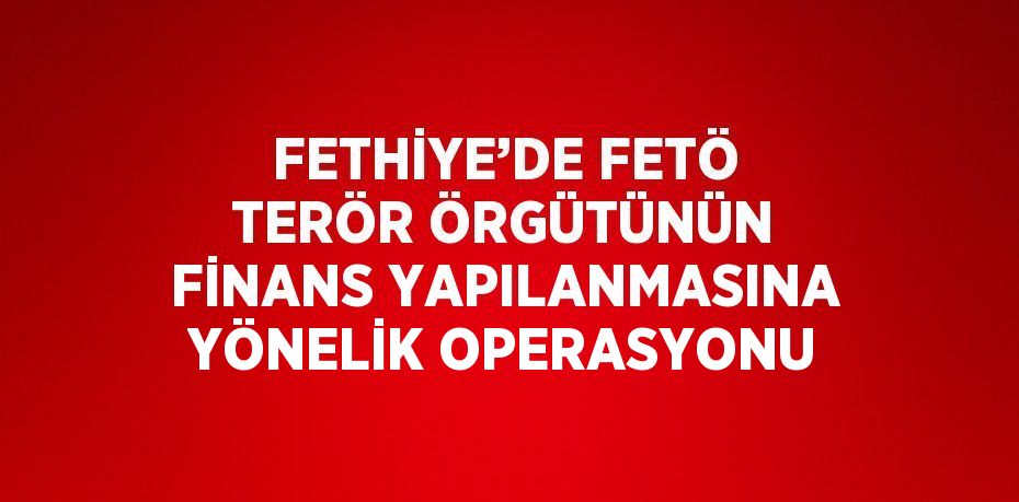 FETHİYE’DE FETÖ TERÖR ÖRGÜTÜNÜN FİNANS YAPILANMASINA YÖNELİK OPERASYONU