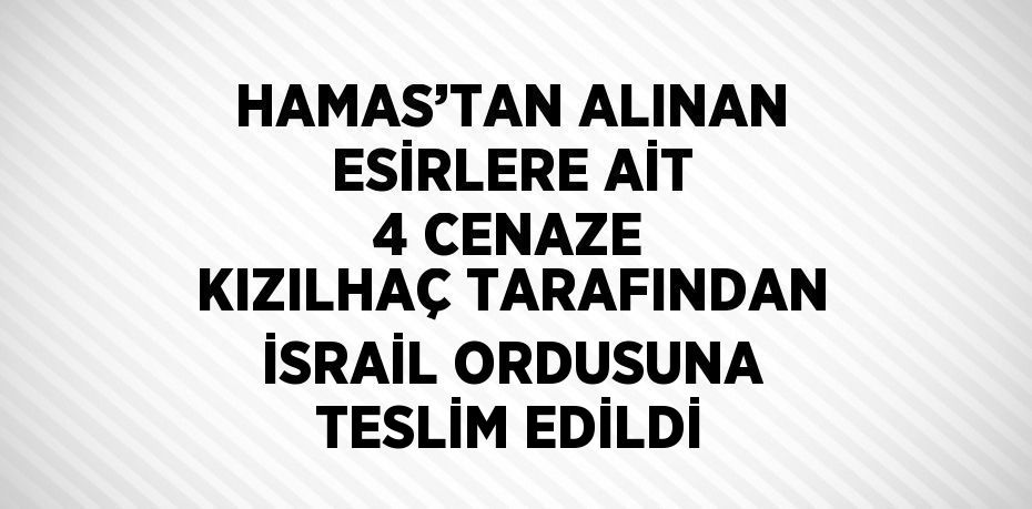 HAMAS’TAN ALINAN ESİRLERE AİT 4 CENAZE KIZILHAÇ TARAFINDAN İSRAİL ORDUSUNA TESLİM EDİLDİ