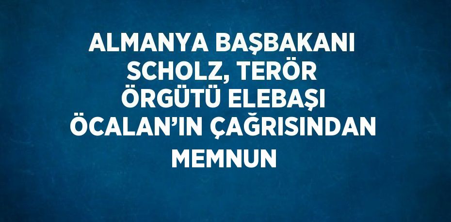 ALMANYA BAŞBAKANI SCHOLZ, TERÖR ÖRGÜTÜ ELEBAŞI ÖCALAN’IN ÇAĞRISINDAN MEMNUN