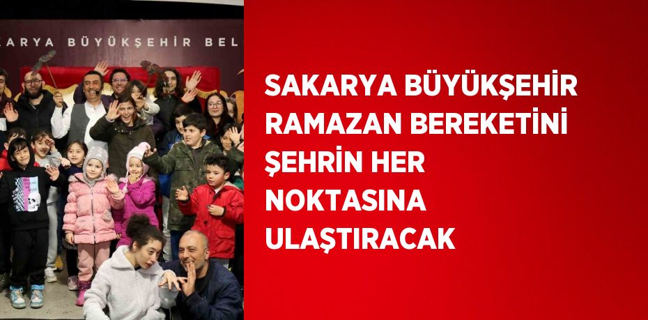 SAKARYA BÜYÜKŞEHİR RAMAZAN BEREKETİNİ ŞEHRİN HER NOKTASINA ULAŞTIRACAK