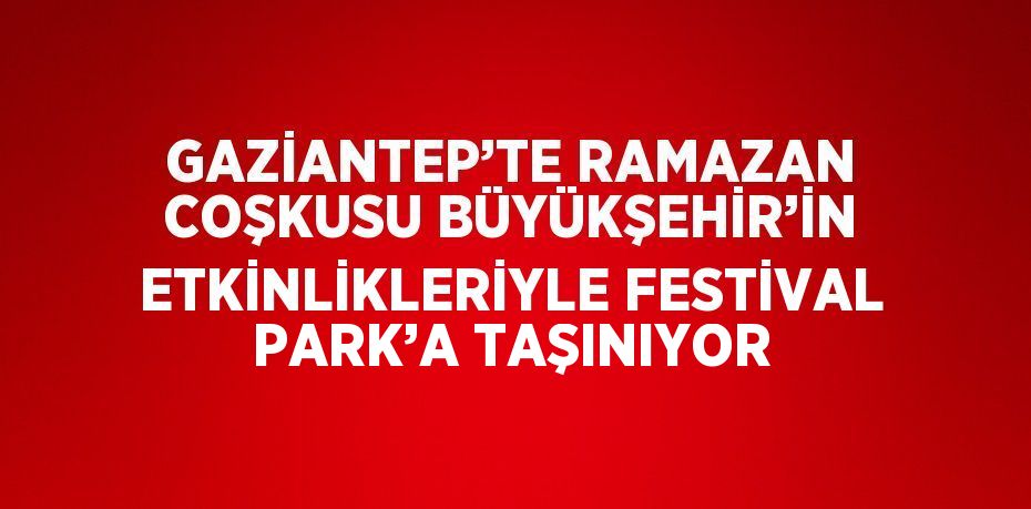 GAZİANTEP’TE RAMAZAN COŞKUSU BÜYÜKŞEHİR’İN ETKİNLİKLERİYLE FESTİVAL PARK’A TAŞINIYOR