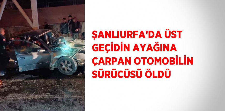 ŞANLIURFA’DA ÜST GEÇİDİN AYAĞINA ÇARPAN OTOMOBİLİN SÜRÜCÜSÜ ÖLDÜ