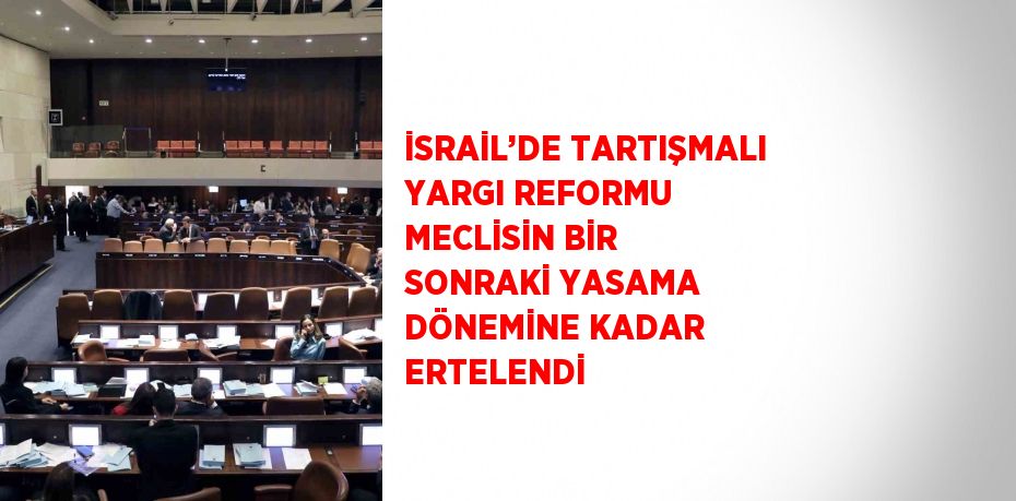 İSRAİL’DE TARTIŞMALI YARGI REFORMU MECLİSİN BİR SONRAKİ YASAMA DÖNEMİNE KADAR ERTELENDİ