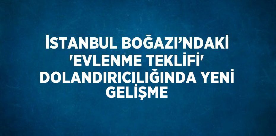 İSTANBUL BOĞAZI’NDAKİ 'EVLENME TEKLİFİ' DOLANDIRICILIĞINDA YENİ GELİŞME