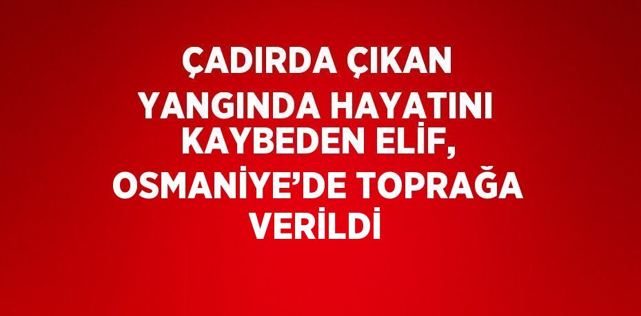 ÇADIRDA ÇIKAN YANGINDA HAYATINI KAYBEDEN ELİF, OSMANİYE’DE TOPRAĞA VERİLDİ