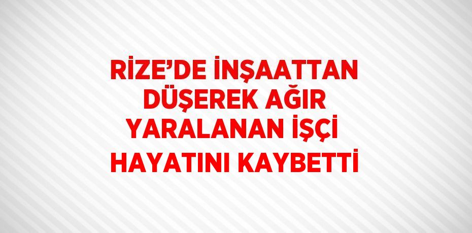 RİZE’DE İNŞAATTAN DÜŞEREK AĞIR YARALANAN İŞÇİ HAYATINI KAYBETTİ