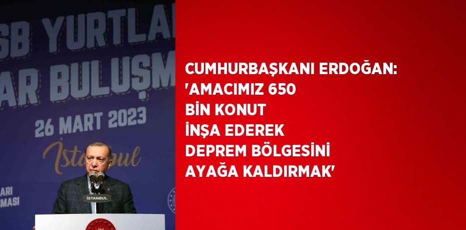 CUMHURBAŞKANI ERDOĞAN: 'AMACIMIZ 650 BİN KONUT İNŞA EDEREK DEPREM BÖLGESİNİ AYAĞA KALDIRMAK'