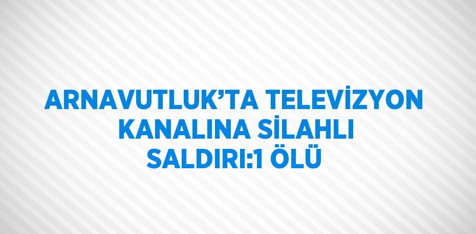 ARNAVUTLUK’TA TELEVİZYON KANALINA SİLAHLI SALDIRI:1 ÖLÜ