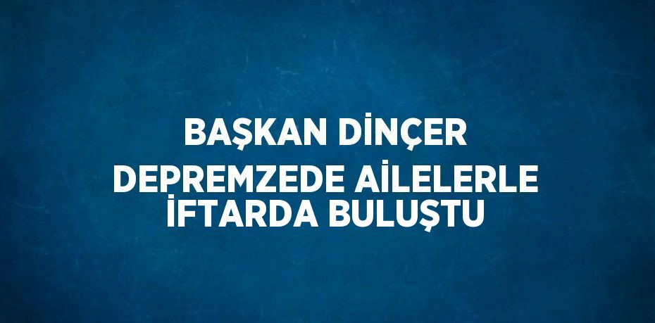 BAŞKAN DİNÇER DEPREMZEDE AİLELERLE İFTARDA BULUŞTU