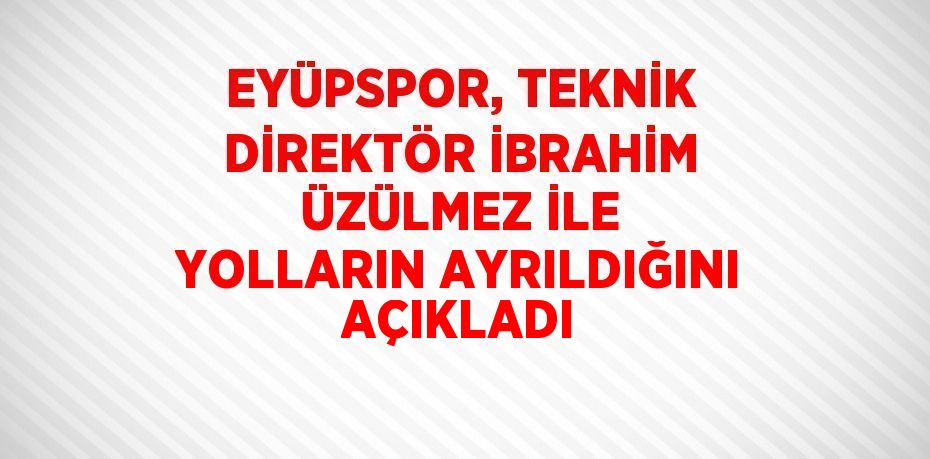 EYÜPSPOR, TEKNİK DİREKTÖR İBRAHİM ÜZÜLMEZ İLE YOLLARIN AYRILDIĞINI AÇIKLADI