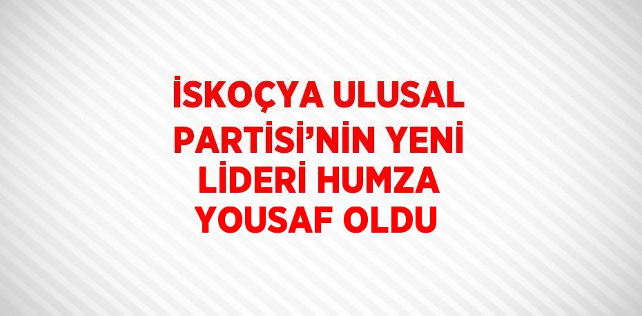 İSKOÇYA ULUSAL PARTİSİ’NİN YENİ LİDERİ HUMZA YOUSAF OLDU