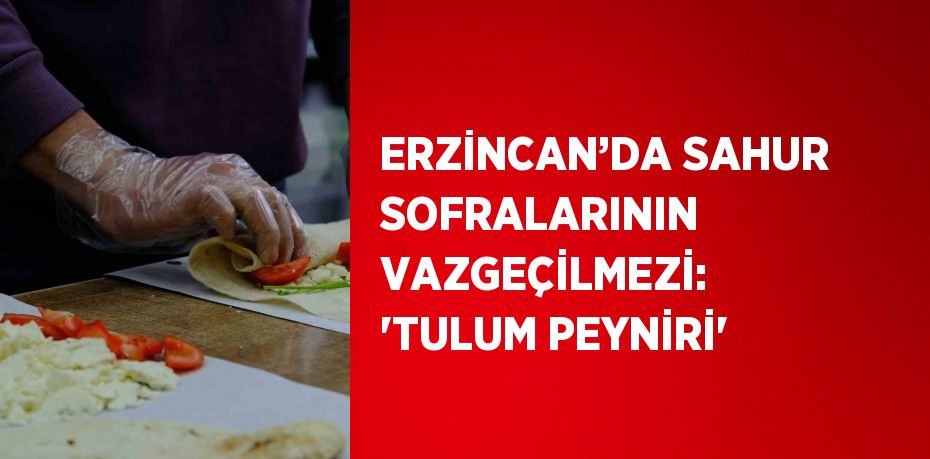 ERZİNCAN’DA SAHUR SOFRALARININ VAZGEÇİLMEZİ: 'TULUM PEYNİRİ'