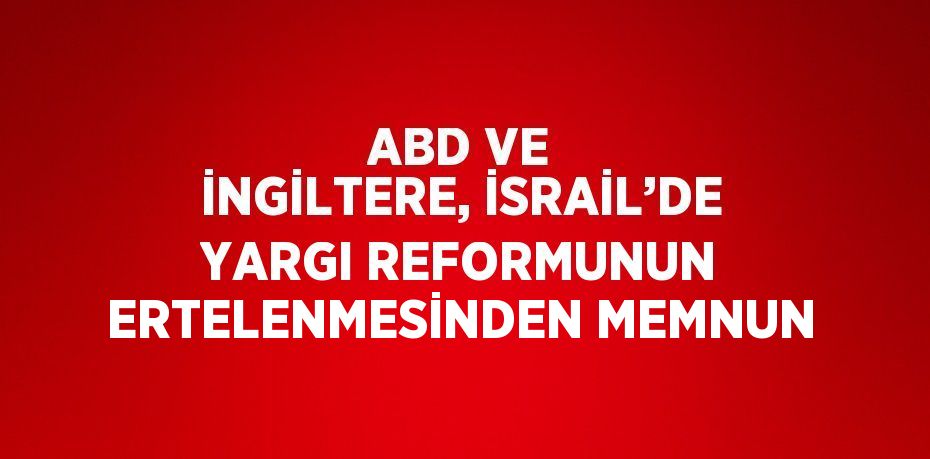 ABD VE İNGİLTERE, İSRAİL’DE YARGI REFORMUNUN ERTELENMESİNDEN MEMNUN