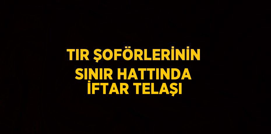 TIR ŞOFÖRLERİNİN SINIR HATTINDA İFTAR TELAŞI