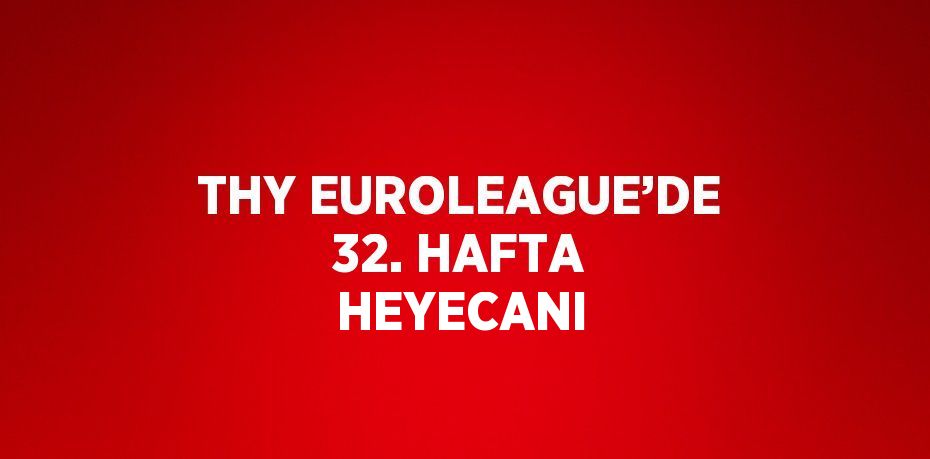 THY EUROLEAGUE’DE 32. HAFTA HEYECANI