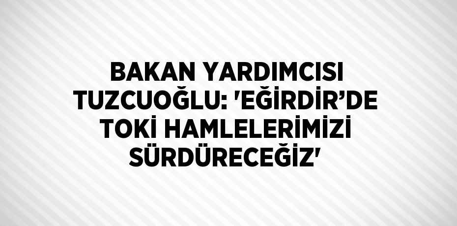 BAKAN YARDIMCISI TUZCUOĞLU: 'EĞİRDİR’DE TOKİ HAMLELERİMİZİ SÜRDÜRECEĞİZ'