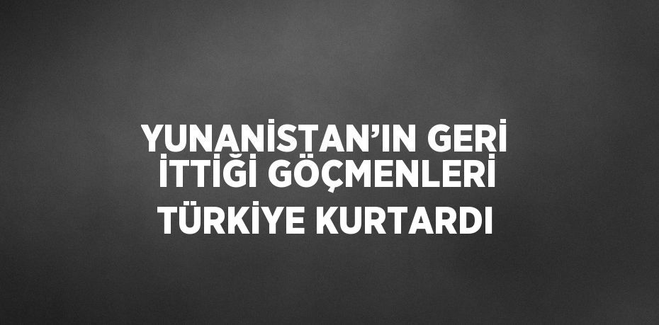 YUNANİSTAN’IN GERİ İTTİĞİ GÖÇMENLERİ TÜRKİYE KURTARDI