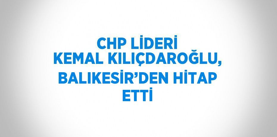 CHP LİDERİ KEMAL KILIÇDAROĞLU, BALIKESİR’DEN HİTAP ETTİ