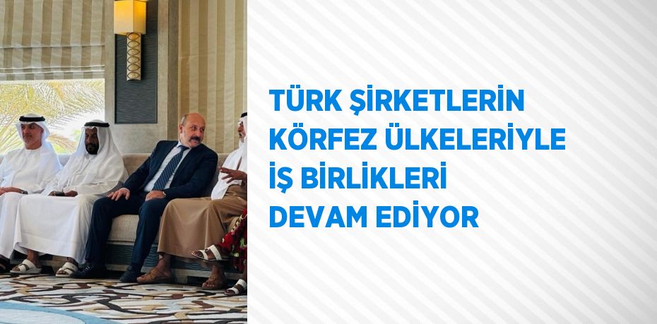 TÜRK ŞİRKETLERİN KÖRFEZ ÜLKELERİYLE İŞ BİRLİKLERİ DEVAM EDİYOR