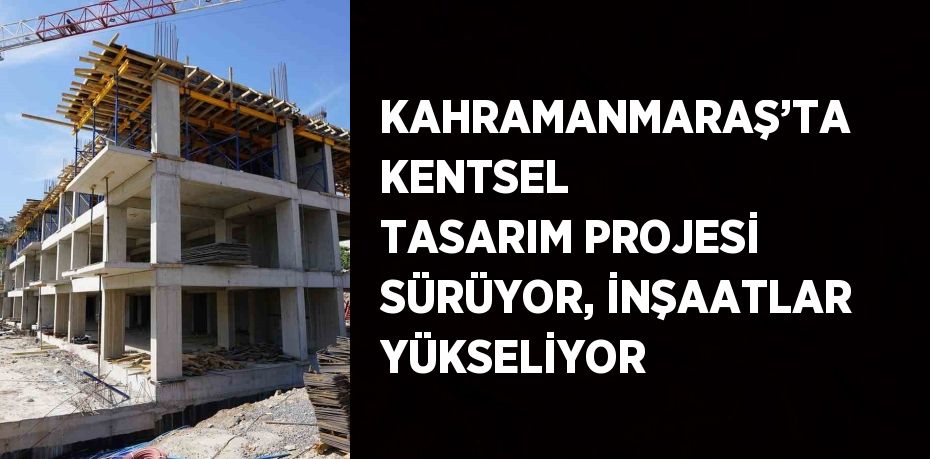 KAHRAMANMARAŞ’TA KENTSEL TASARIM PROJESİ SÜRÜYOR, İNŞAATLAR YÜKSELİYOR