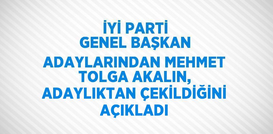 İYİ PARTİ GENEL BAŞKAN ADAYLARINDAN MEHMET TOLGA AKALIN, ADAYLIKTAN ÇEKİLDİĞİNİ AÇIKLADI