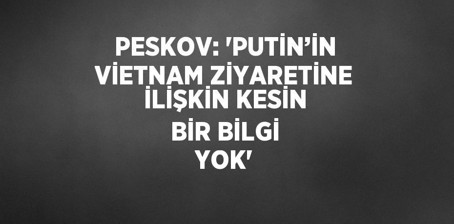 PESKOV: 'PUTİN’İN VİETNAM ZİYARETİNE İLİŞKİN KESİN BİR BİLGİ YOK'