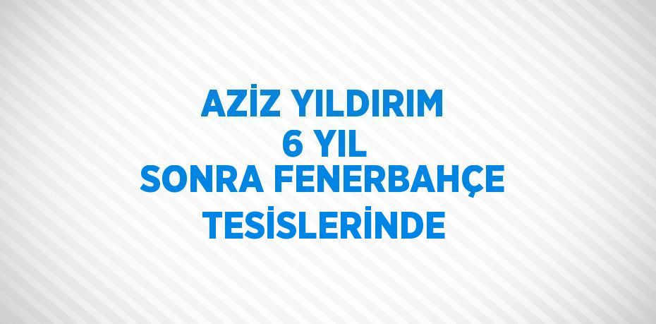 AZİZ YILDIRIM 6 YIL SONRA FENERBAHÇE TESİSLERİNDE