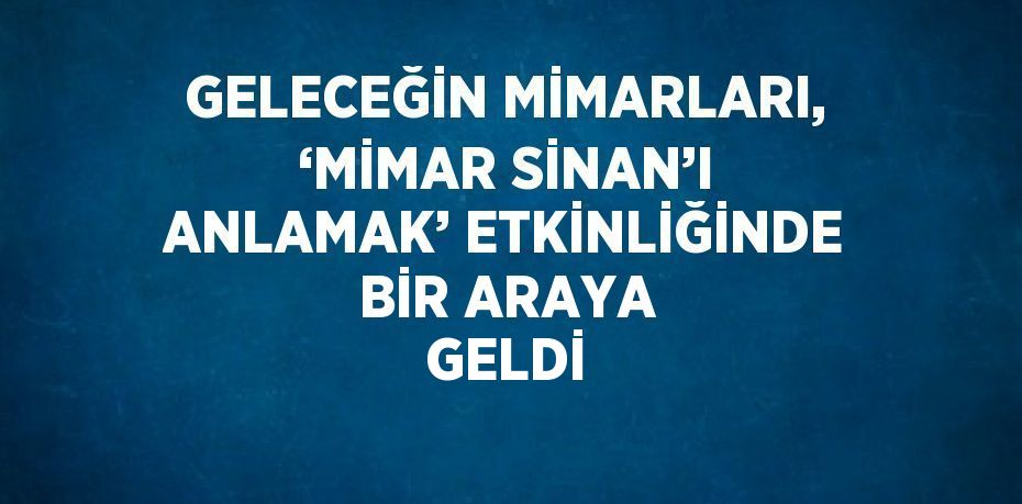 GELECEĞİN MİMARLARI, ‘MİMAR SİNAN’I ANLAMAK’ ETKİNLİĞİNDE BİR ARAYA GELDİ