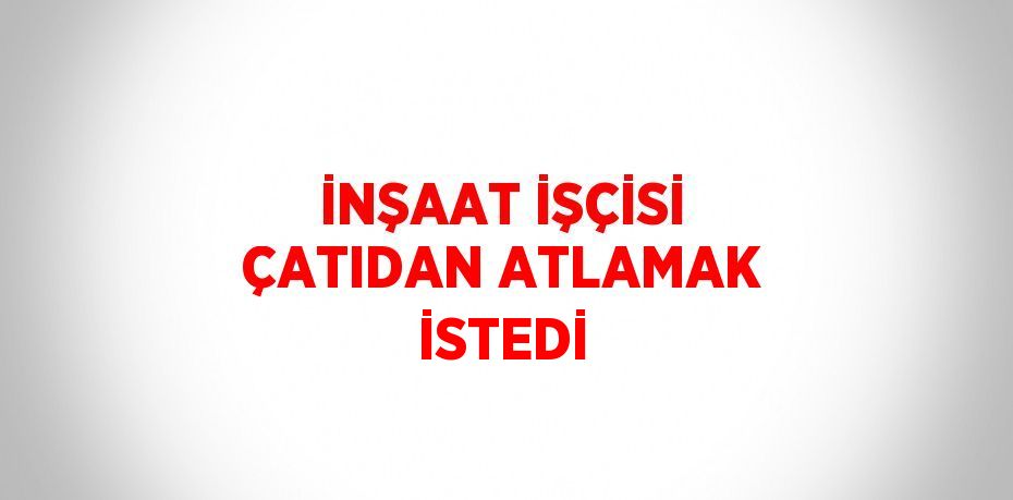 İNŞAAT İŞÇİSİ ÇATIDAN ATLAMAK İSTEDİ