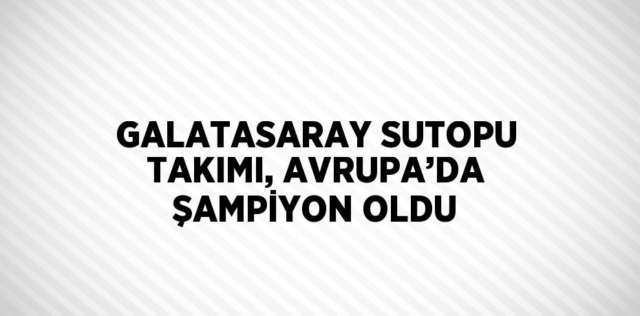 GALATASARAY SUTOPU TAKIMI, AVRUPA’DA ŞAMPİYON OLDU