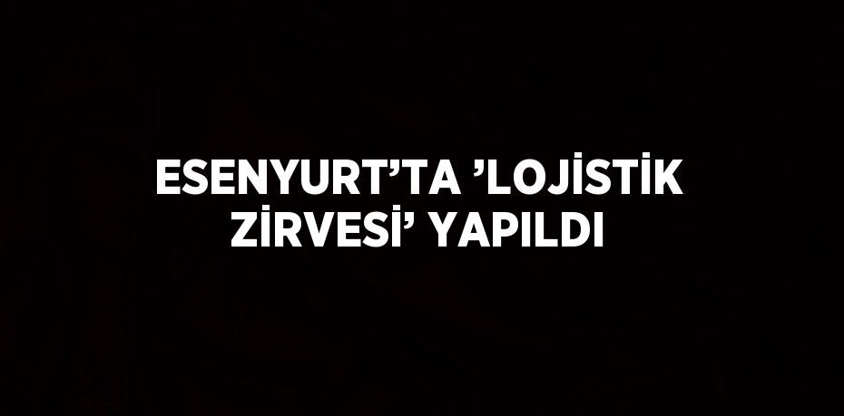 ESENYURT’TA ’LOJİSTİK ZİRVESİ’ YAPILDI