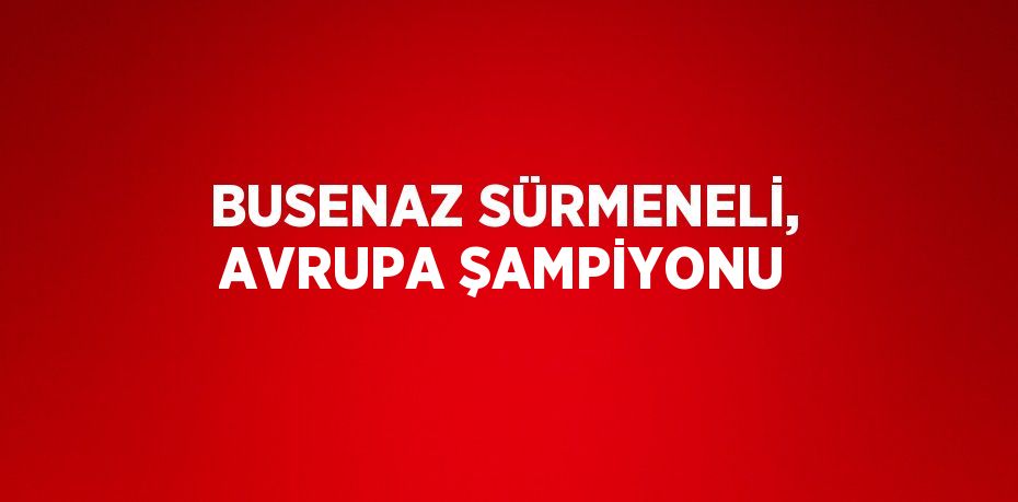 BUSENAZ SÜRMENELİ, AVRUPA ŞAMPİYONU