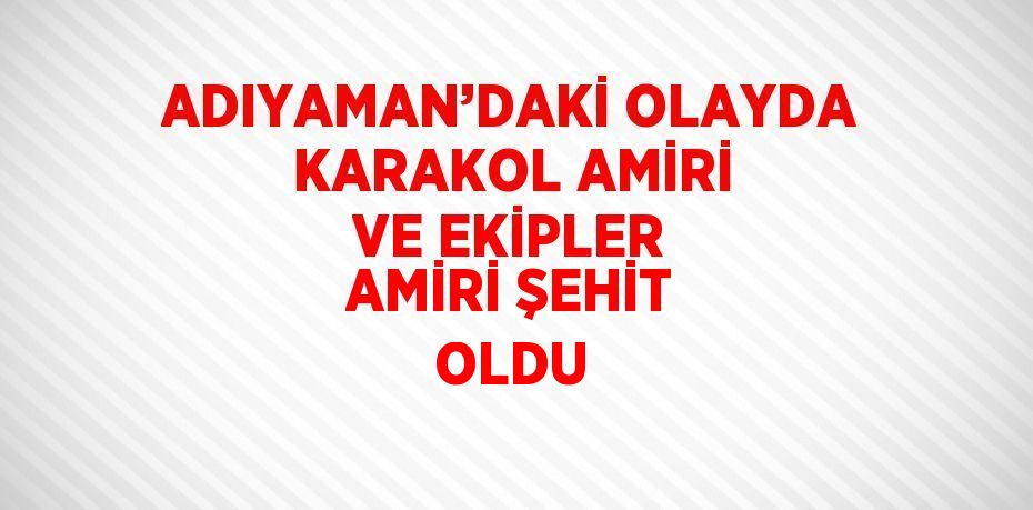 ADIYAMAN’DAKİ OLAYDA KARAKOL AMİRİ VE EKİPLER AMİRİ ŞEHİT OLDU