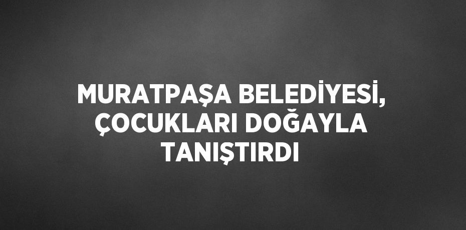 MURATPAŞA BELEDİYESİ, ÇOCUKLARI DOĞAYLA TANIŞTIRDI