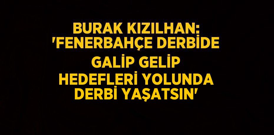 BURAK KIZILHAN: 'FENERBAHÇE DERBİDE GALİP GELİP HEDEFLERİ YOLUNDA DERBİ YAŞATSIN'