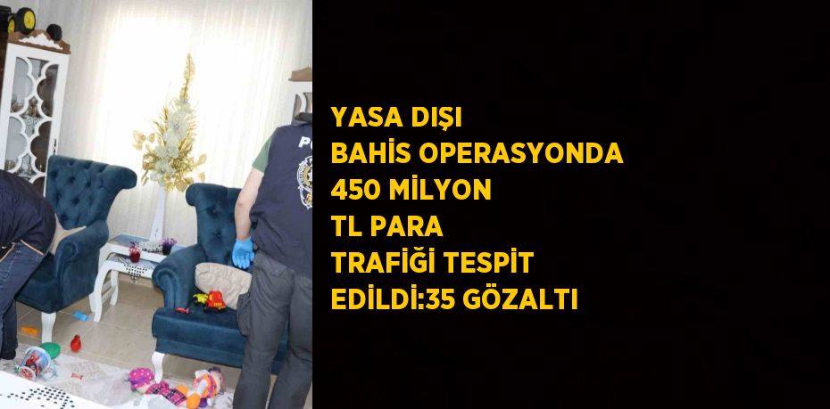 YASA DIŞI BAHİS OPERASYONDA 450 MİLYON TL PARA TRAFİĞİ TESPİT EDİLDİ:35 GÖZALTI