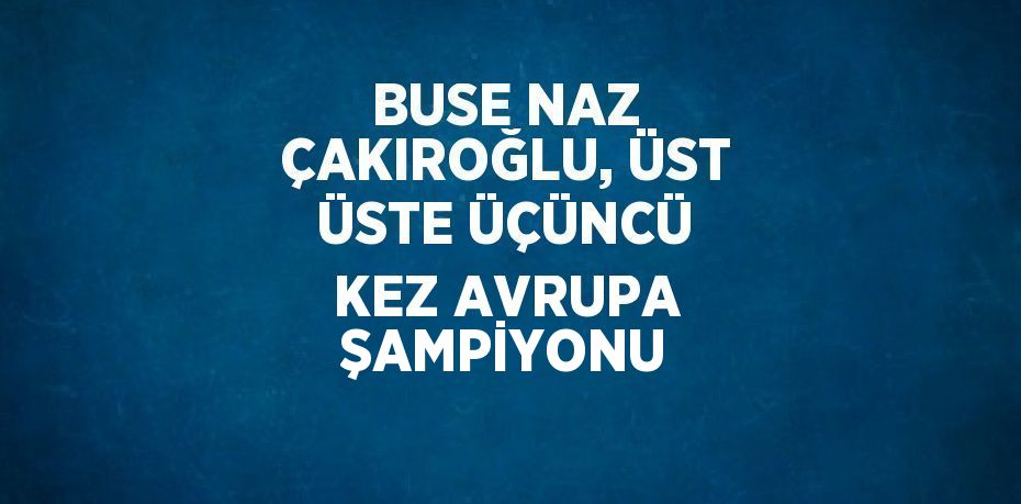 BUSE NAZ ÇAKIROĞLU, ÜST ÜSTE ÜÇÜNCÜ KEZ AVRUPA ŞAMPİYONU