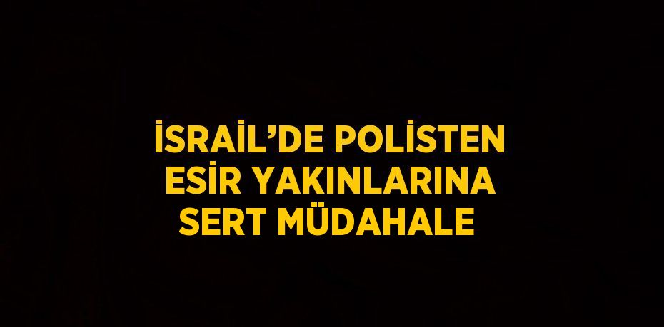 İSRAİL’DE POLİSTEN ESİR YAKINLARINA SERT MÜDAHALE