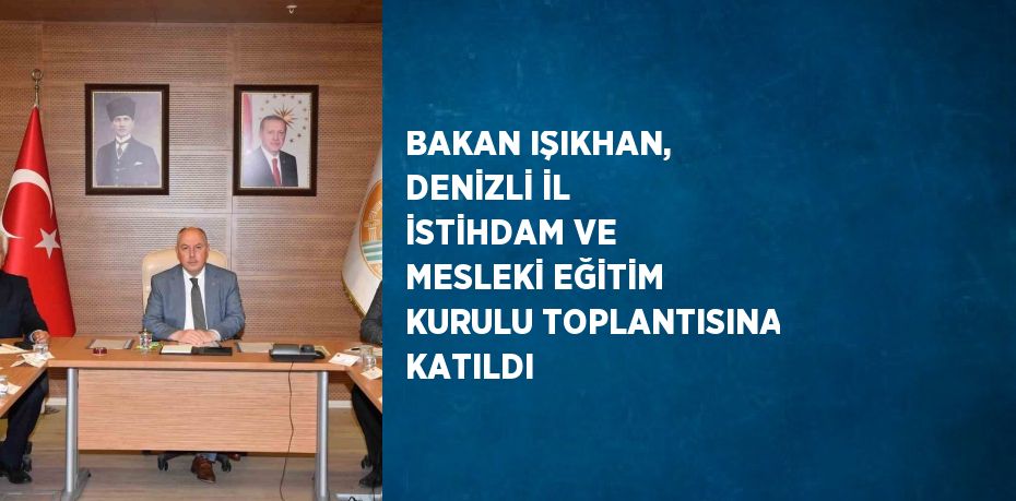 BAKAN IŞIKHAN, DENİZLİ İL İSTİHDAM VE MESLEKİ EĞİTİM KURULU TOPLANTISINA KATILDI