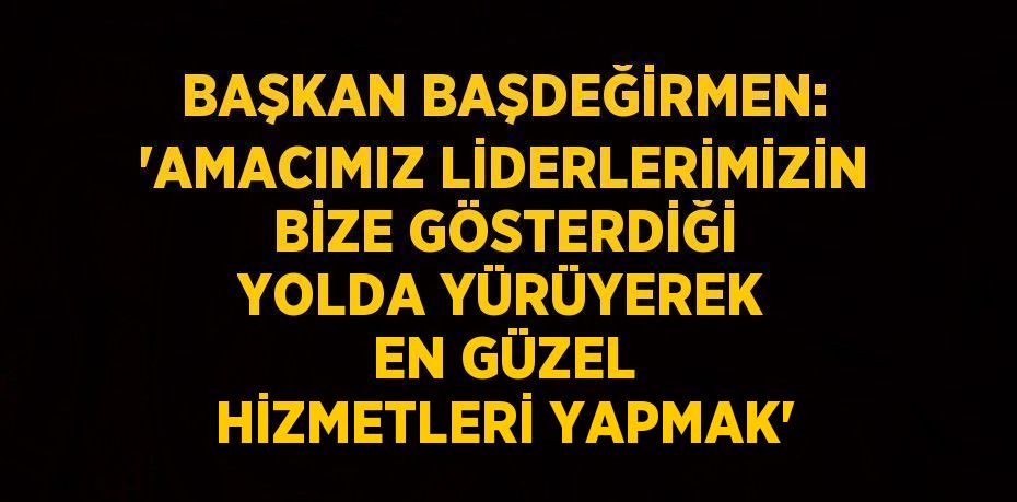 BAŞKAN BAŞDEĞİRMEN: 'AMACIMIZ LİDERLERİMİZİN BİZE GÖSTERDİĞİ YOLDA YÜRÜYEREK EN GÜZEL HİZMETLERİ YAPMAK'