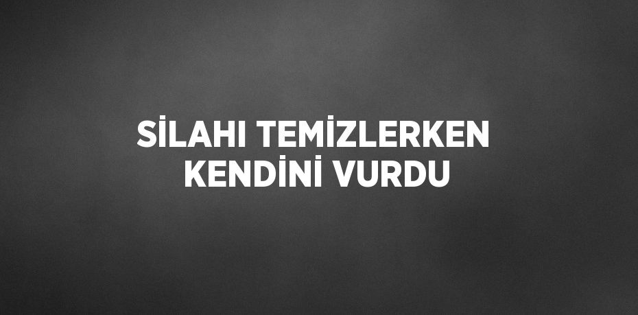 SİLAHI TEMİZLERKEN KENDİNİ VURDU