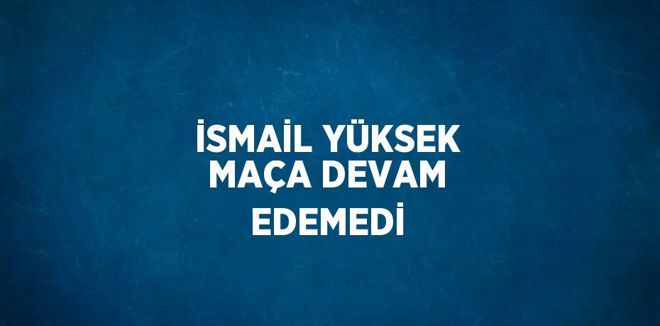 İSMAİL YÜKSEK MAÇA DEVAM EDEMEDİ