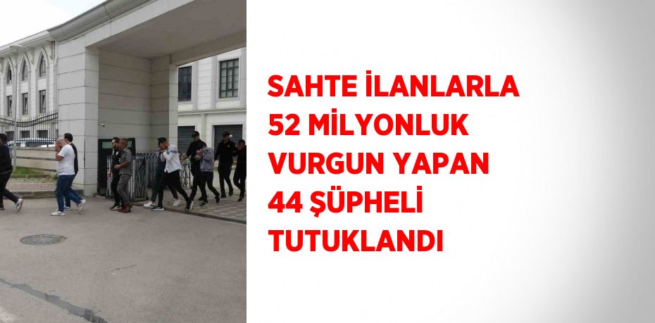 SAHTE İLANLARLA 52 MİLYONLUK VURGUN YAPAN 44 ŞÜPHELİ TUTUKLANDI